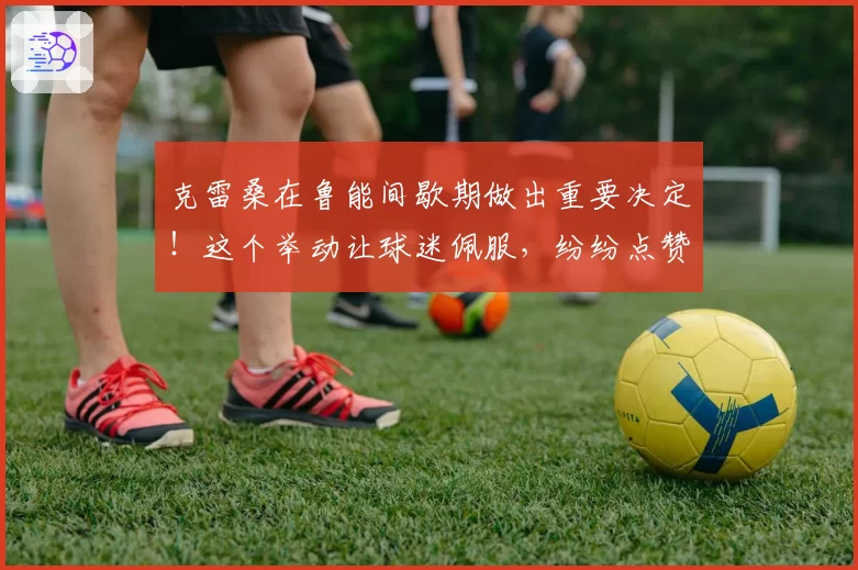 克雷桑在鲁能间歇期做出重要决定！这个举动让球迷佩服，纷纷点赞
