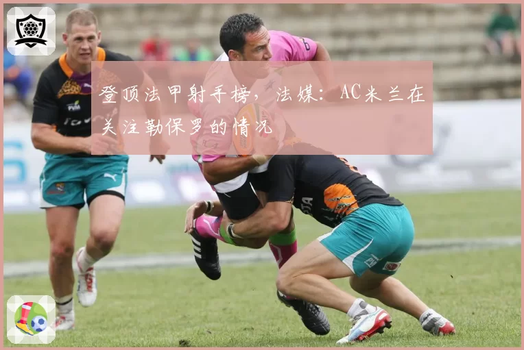 登顶法甲射手榜,法媒:AC米兰在关注勒保罗的情况