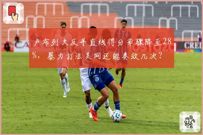 卢布列夫反手直线得分率骤降至28%，暴力打法美网还能奏效几次？