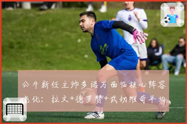 公牛新任主帅多诺万面临核心阵容老化：拉文+德罗赞+武切维奇平均年龄31.2岁，重建风险指数达8.7