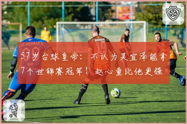 57岁台球皇帝：不认为吴宜泽能拿7个世锦赛冠军！赵心童比他更强