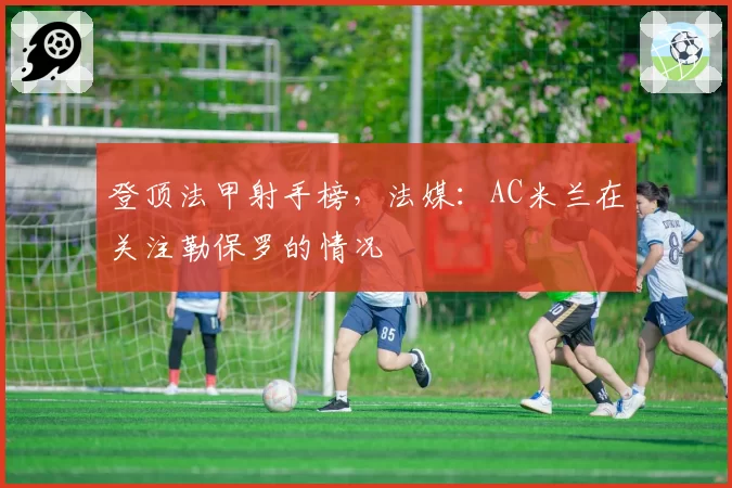 登顶法甲射手榜,法媒:AC米兰在关注勒保罗的情况