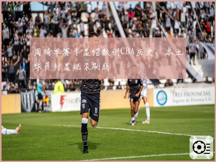 周琦单赛季盖帽数创CBA历史，本土球员封盖纪录刷新