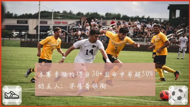 本赛季场均得分30+且命中率超50%的五人：字母哥领衔