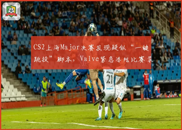 CS2上海Major决赛发现疑似“一键跳投”脚本,Valve紧急冻结比赛录像