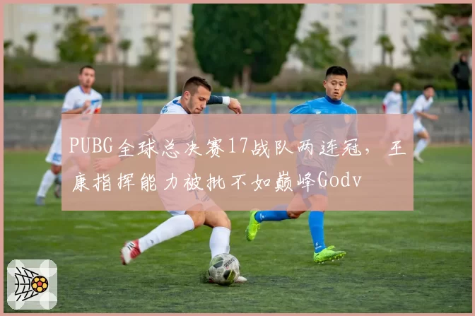PUBG全球总决赛17战队两连冠，王康指挥能力被批不如巅峰Godv