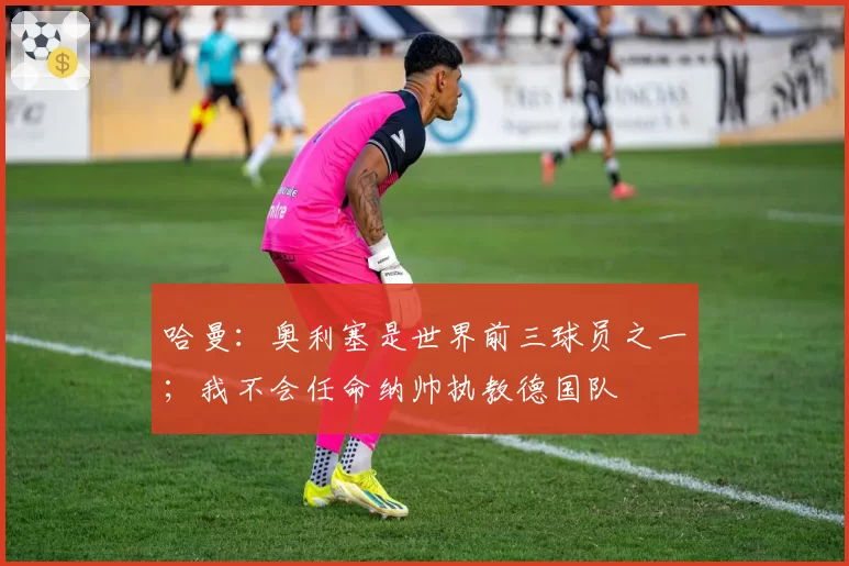 哈曼：奥利塞是世界前三球员之一；我不会任命纳帅执教德国队