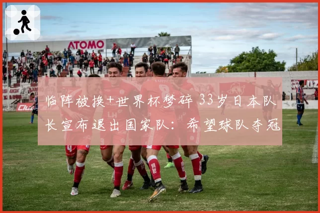 临阵被换+世界杯梦碎 33岁日本队长宣布退出国家队:希望球队夺冠