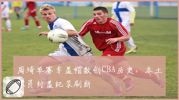 周琦单赛季盖帽数创CBA历史，本土球员封盖纪录刷新