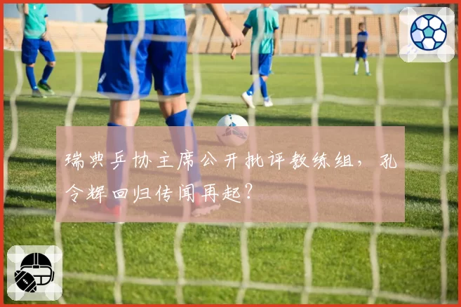 瑞典乒协主席公开批评教练组，孔令辉回归传闻再起？