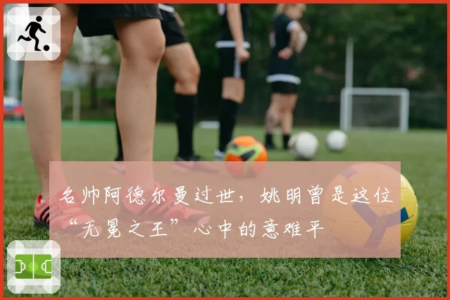 名帅阿德尔曼过世，姚明曾是这位“无冕之王”心中的意难平