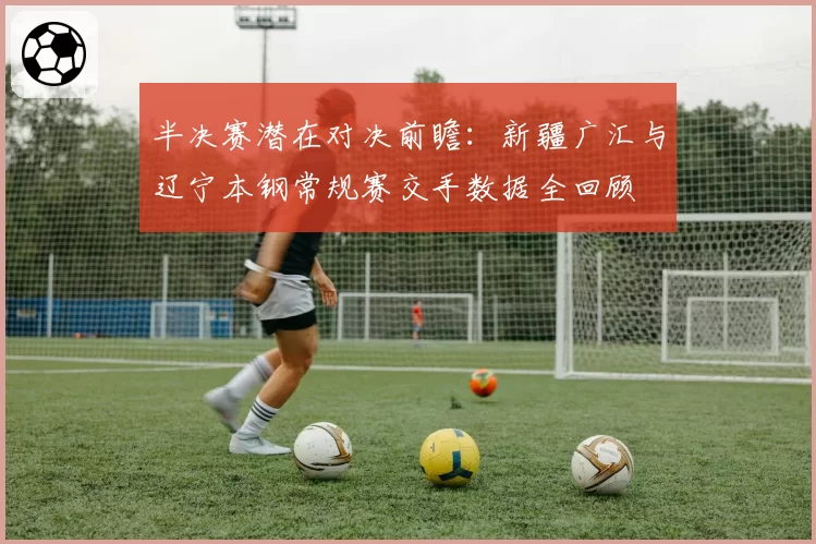半决赛潜在对决前瞻：新疆广汇与辽宁本钢常规赛交手数据全回顾