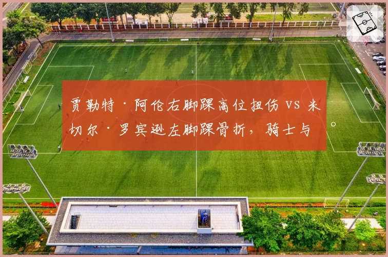 贾勒特·阿伦右脚踝高位扭伤 vs 米切尔·罗宾逊左脚踝骨折,骑士与尼克斯护筐核心归期对比