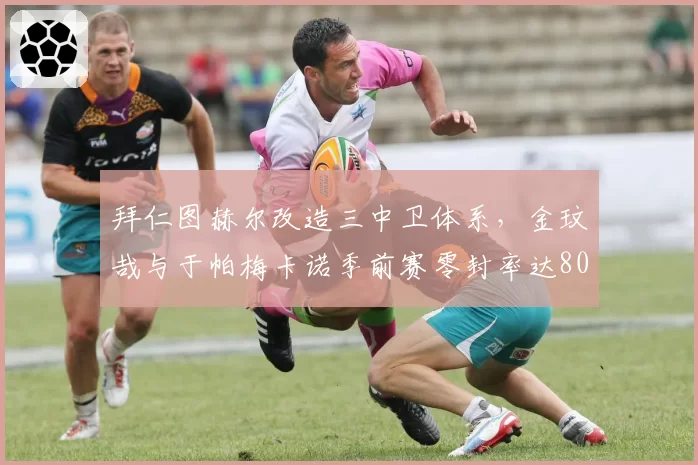 拜仁图赫尔改造三中卫体系,金玟哉与于帕梅卡诺季前赛零封率达80%