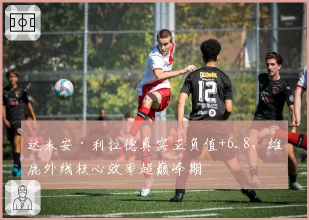 达米安·利拉德真实正负值+6.8，雄鹿外线核心效率超巅峰期