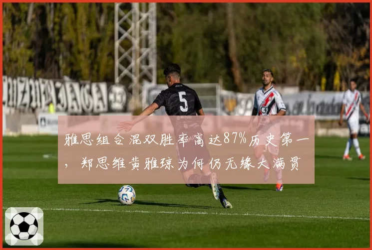 雅思组合混双胜率高达87%历史第一,郑思维黄雅琼为何仍无缘大满贯?