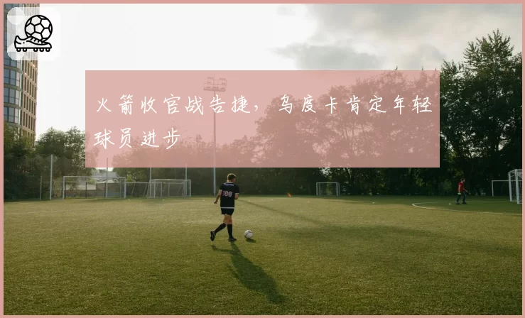 火箭收官战告捷,乌度卡肯定年轻球员进步