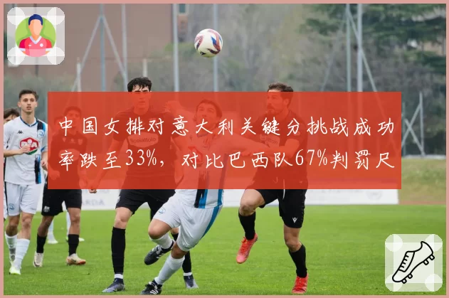 中国女排对意大利关键分挑战成功率跌至33%,对比巴西队67%判罚尺度东西差异引热议