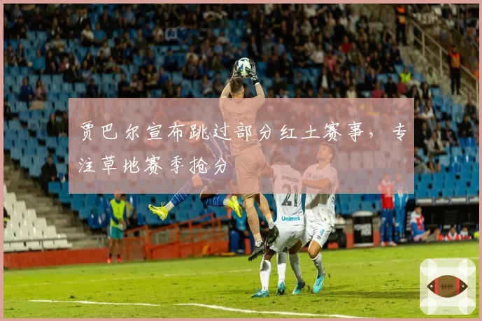 贾巴尔宣布跳过部分红土赛事，专注草地赛季抢分