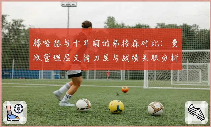 滕哈赫与十年前的弗格森对比:曼联管理层支持力度与战绩关联分析