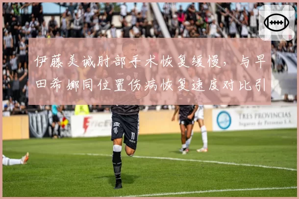 伊藤美诚肘部手术恢复缓慢，与早田希娜同位置伤病恢复速度对比引热议