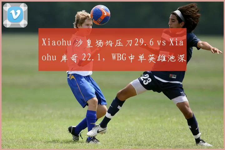Xiaohu 沙皇场均压刀29.6 vs Xiaohu 库奇 22.1,WBG中单英雄池深度考验