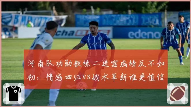 河南队功勋教练二进宫成绩反不如初,情感回归vs战术革新谁更值信赖