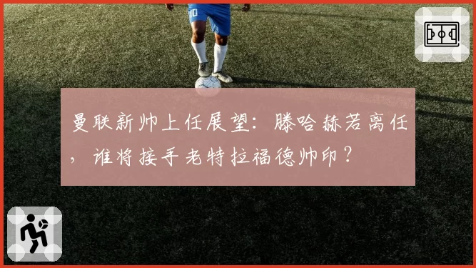 曼联新帅上任展望：滕哈赫若离任，谁将接手老特拉福德帅印？