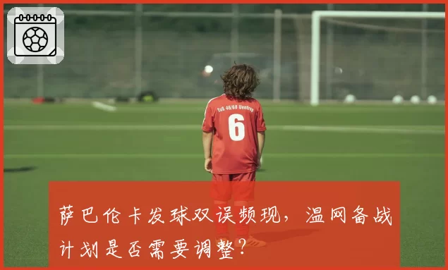 萨巴伦卡发球双误频现，温网备战计划是否需要调整？