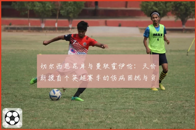 切尔西恩昆库与曼联霍伊伦：天价新援首个英超赛季的伤病困扰与贡献度分析