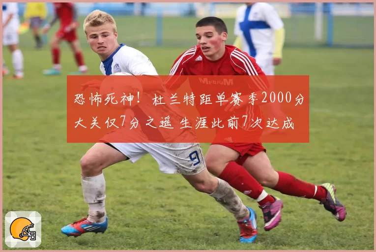 恐怖死神！杜兰特距单赛季2000分大关仅7分之遥 生涯此前7次达成