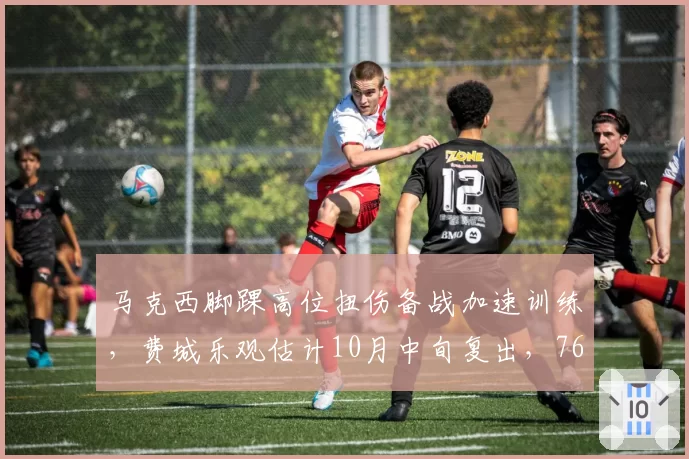马克西脚踝高位扭伤备战加速训练，费城乐观估计10月中旬复出，76人同期乌布雷腹股沟伤却两度推迟回归
