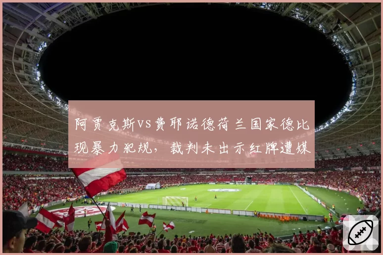 阿贾克斯vs费耶诺德荷兰国家德比现暴力犯规,裁判未出示红牌遭媒体集体声讨