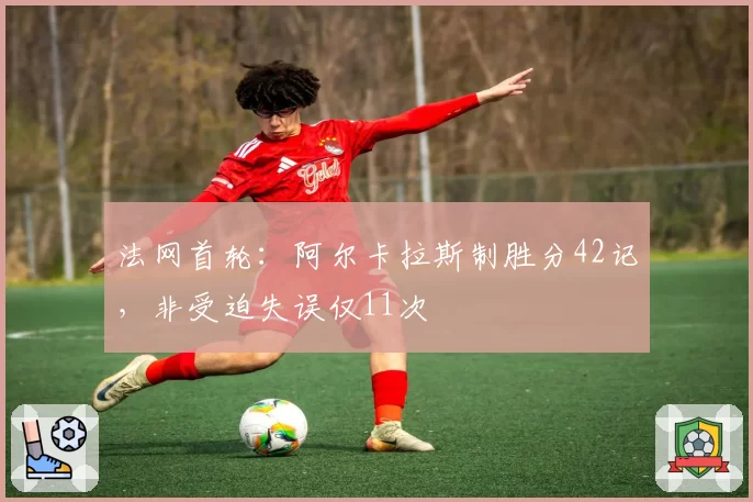 法网首轮:阿尔卡拉斯制胜分42记,非受迫失误仅11次