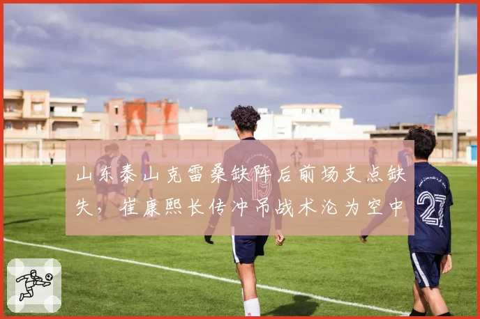 山东泰山克雷桑缺阵后前场支点缺失,崔康熙长传冲吊战术沦为空中乱战