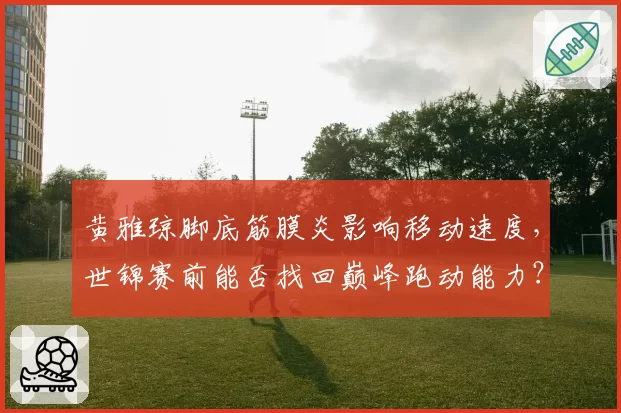 黄雅琼脚底筋膜炎影响移动速度,世锦赛前能否找回巅峰跑动能力?