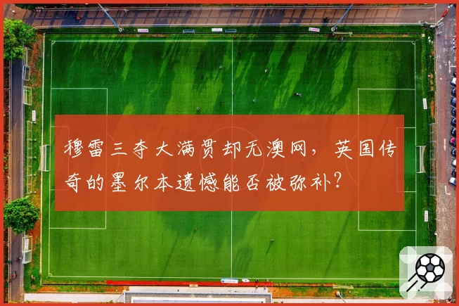 穆雷三夺大满贯却无澳网，英国传奇的墨尔本遗憾能否被弥补？