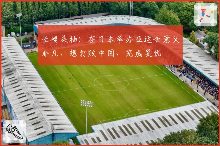 长崎美柚：在日本举办亚运会意义非凡，想打败中国、完成复仇