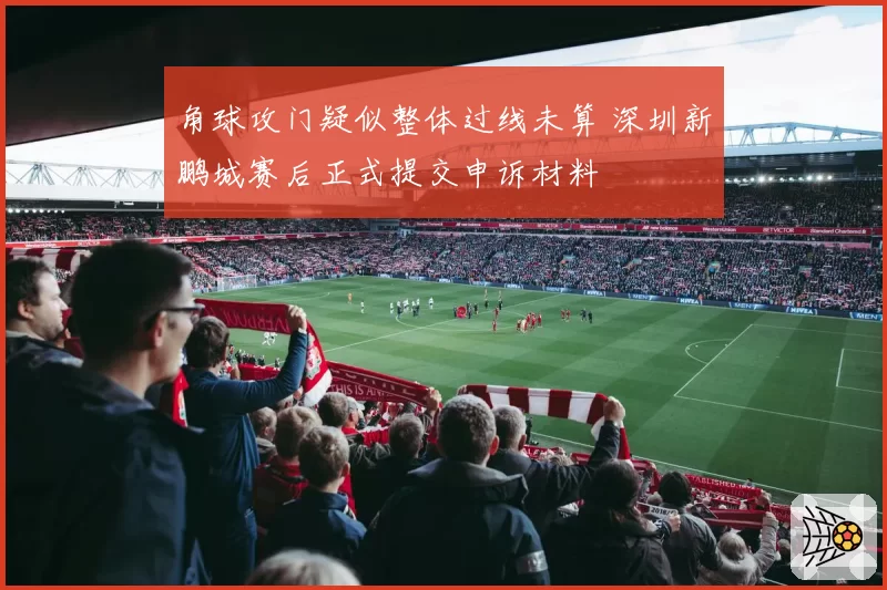 角球攻门疑似整体过线未算 深圳新鹏城赛后正式提交申诉材料
