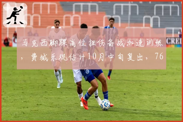 马克西脚踝高位扭伤备战加速训练，费城乐观估计10月中旬复出，76人同期乌布雷腹股沟伤却两度推迟回归
