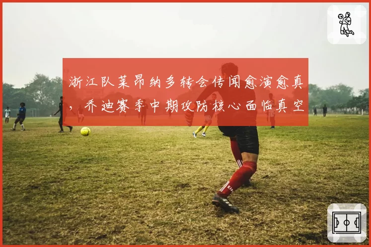 浙江队莱昂纳多转会传闻愈演愈真,乔迪赛季中期攻防核心面临真空