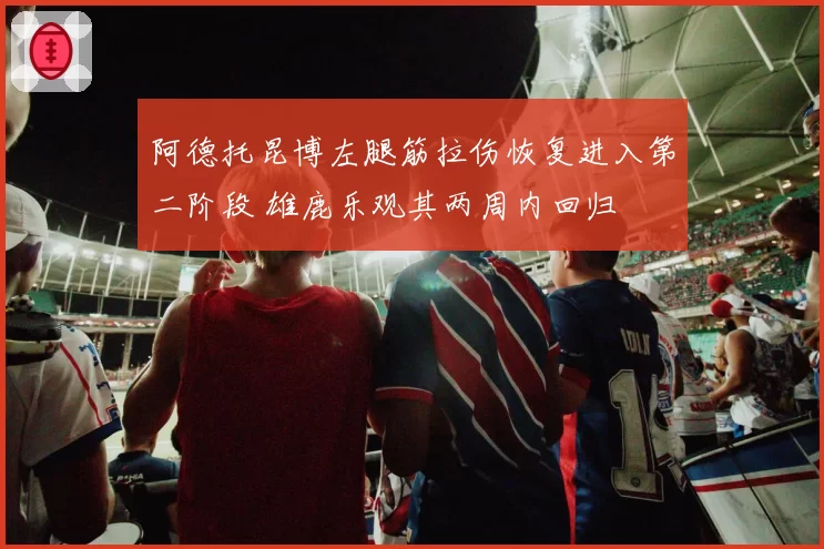 阿德托昆博左腿筋拉伤恢复进入第二阶段 雄鹿乐观其两周内回归