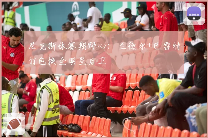 尼克斯休赛期野心：兰德尔+巴雷特打包换全明星后卫