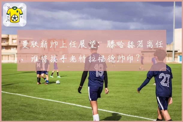 曼联新帅上任展望：滕哈赫若离任，谁将接手老特拉福德帅印？