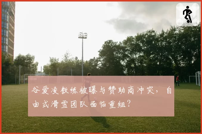 谷爱凌教练被曝与赞助商冲突，自由式滑雪团队面临重组？