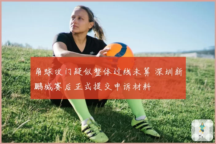 角球攻门疑似整体过线未算 深圳新鹏城赛后正式提交申诉材料