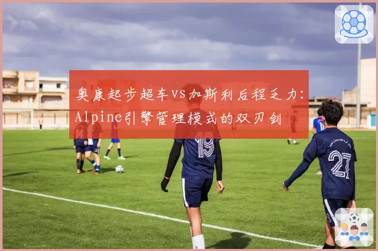 奥康起步超车vs加斯利后程乏力:Alpine引擎管理模式的双刃剑
