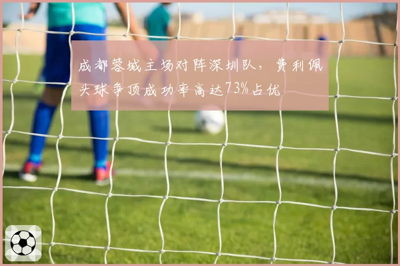 成都蓉城主场对阵深圳队，费利佩头球争顶成功率高达73%占优