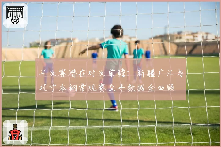 半决赛潜在对决前瞻：新疆广汇与辽宁本钢常规赛交手数据全回顾