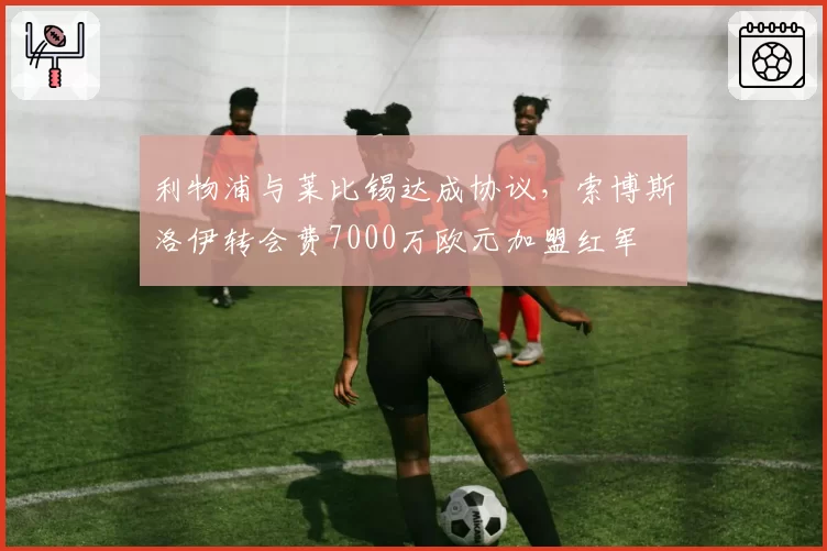 利物浦与莱比锡达成协议，索博斯洛伊转会费7000万欧元加盟红军
